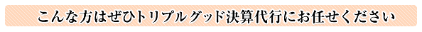 こんな方はぜひトリプルグッド決算代行にお任せください